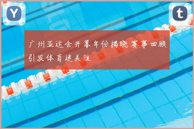 广州亚运会开幕年份揭晓 赛事回顾引发体育迷关注