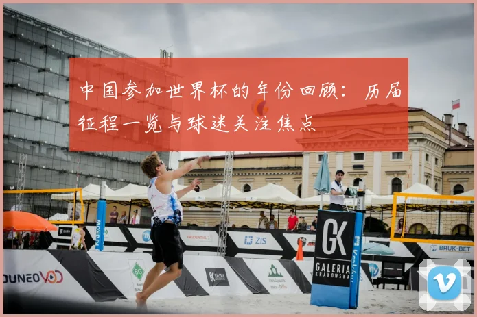 中国参加世界杯的年份回顾：历届征程一览与球迷关注焦点