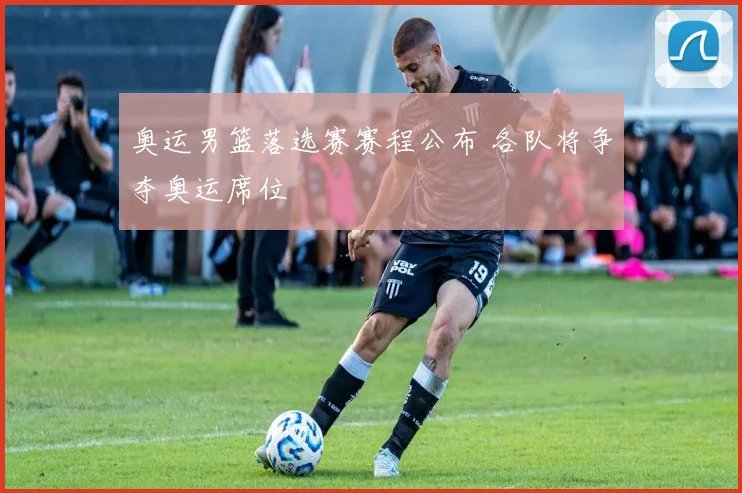 奥运男篮落选赛赛程公布 各队将争夺奥运席位