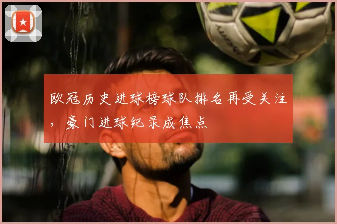 欧冠历史进球榜球队排名再受关注,豪门进球纪录成焦点