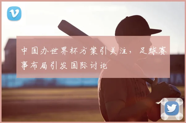 中国办世界杯方案引关注，足球赛事布局引发国际讨论