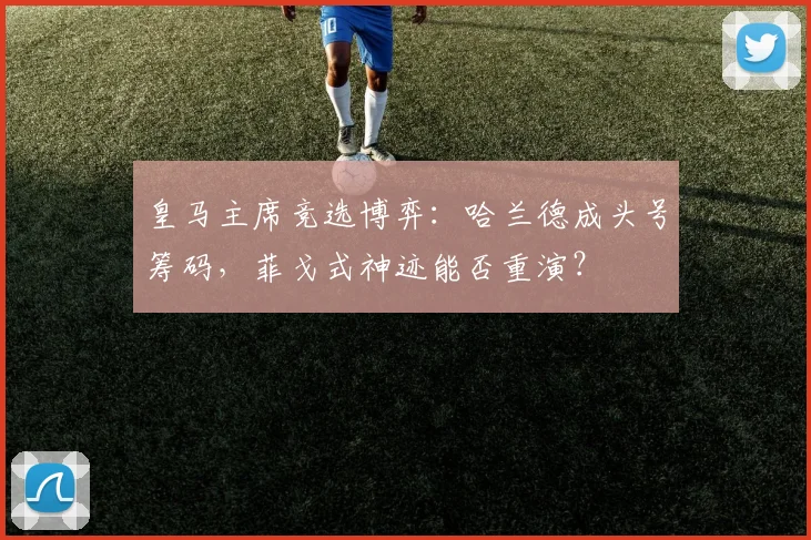 皇马主席竞选博弈：哈兰德成头号筹码，菲戈式神迹能否重演？