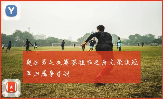 奥运男足决赛赛程临近看点聚焦冠军归属争夺战