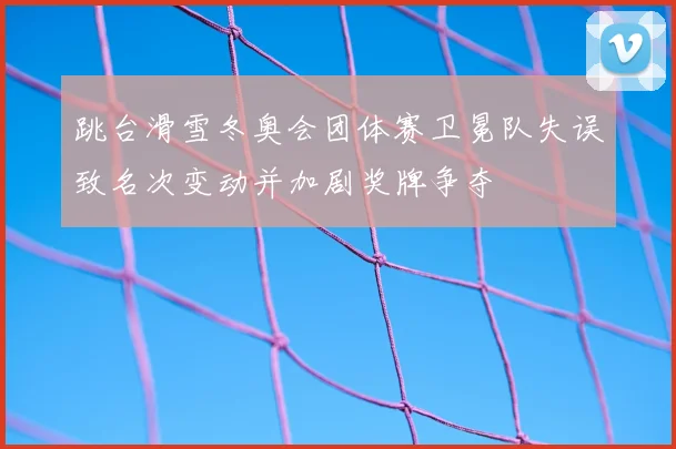 跳台滑雪冬奥会团体赛卫冕队失误致名次变动并加剧奖牌争夺