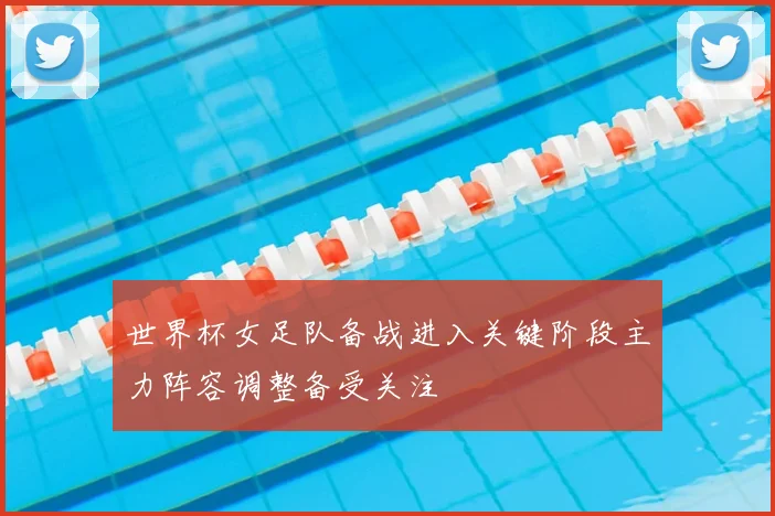 世界杯女足队备战进入关键阶段主力阵容调整备受关注