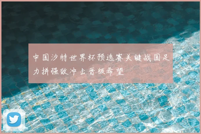中国沙特世界杯预选赛关键战国足力拼强敌冲击晋级希望