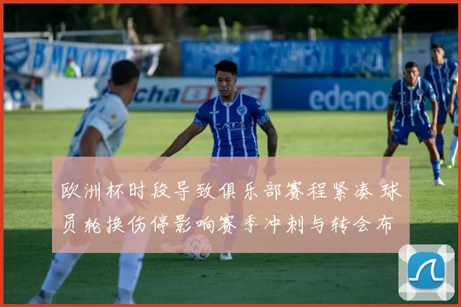 欧洲杯时段导致俱乐部赛程紧凑 球员轮换伤停影响赛季冲刺与转会布局