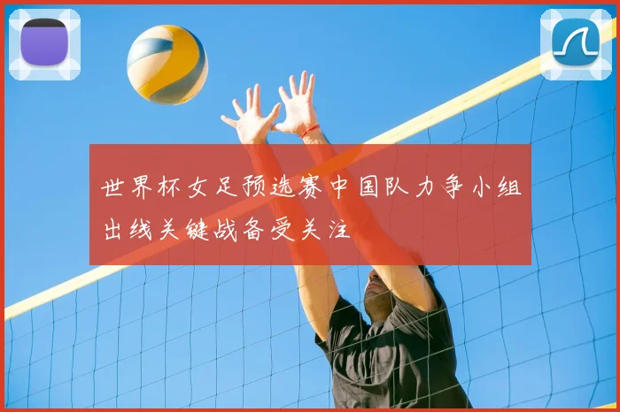 世界杯女足预选赛中国队力争小组出线关键战备受关注
