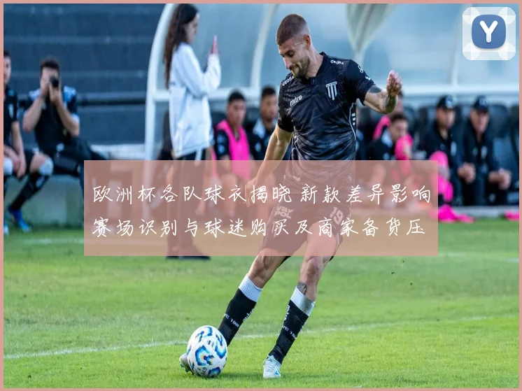 欧洲杯各队球衣揭晓 新款差异影响赛场识别与球迷购买及商家备货压力