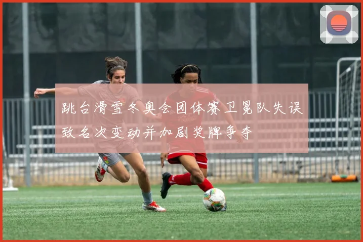 跳台滑雪冬奥会团体赛卫冕队失误致名次变动并加剧奖牌争夺