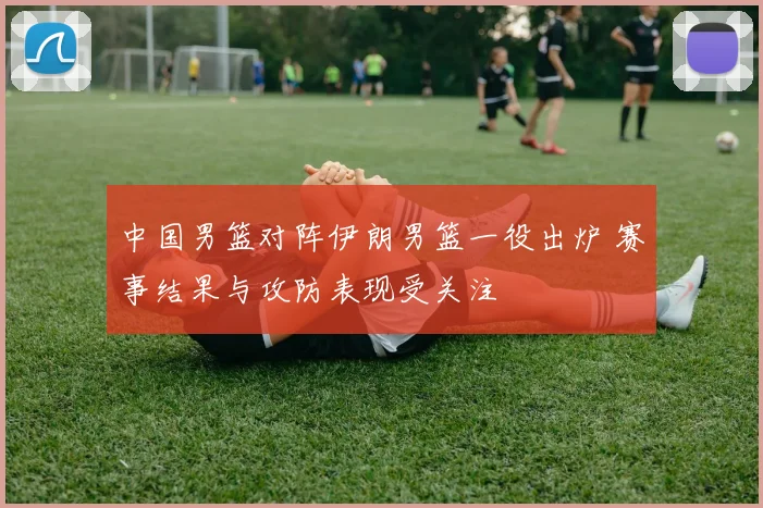 中国男篮对阵伊朗男篮一役出炉 赛事结果与攻防表现受关注