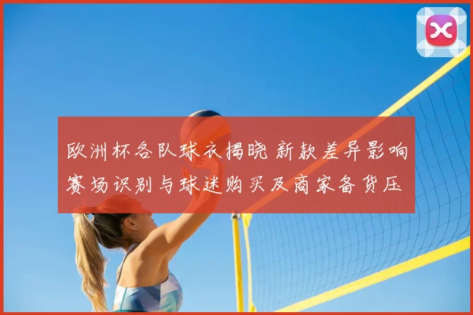 欧洲杯各队球衣揭晓 新款差异影响赛场识别与球迷购买及商家备货压力