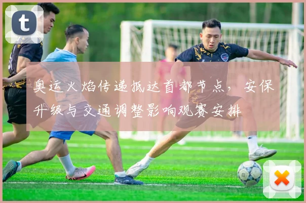 奥运火焰传递抵达首都节点，安保升级与交通调整影响观赛安排