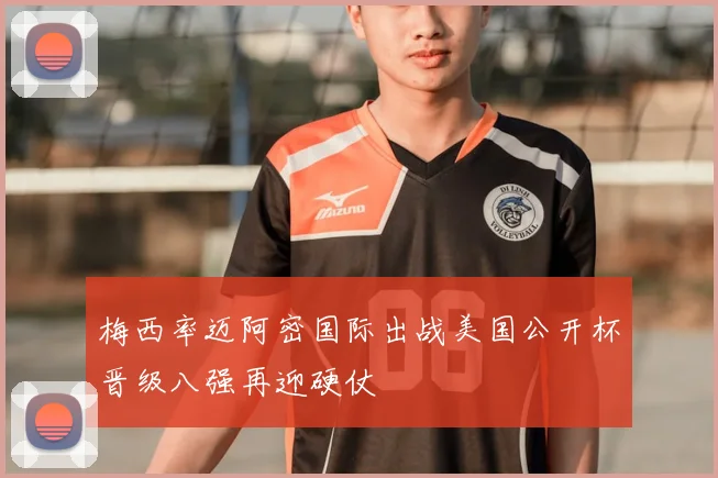 梅西率迈阿密国际出战美国公开杯晋级八强再迎硬仗