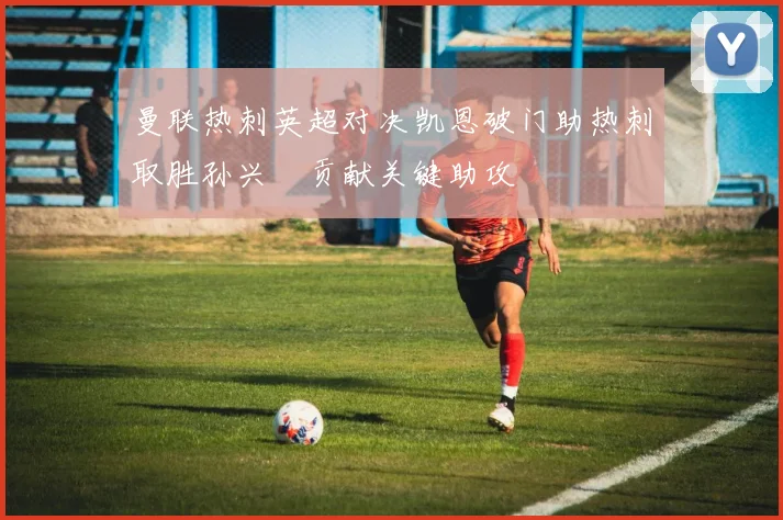 曼联热刺英超对决凯恩破门助热刺取胜孙兴慜贡献关键助攻