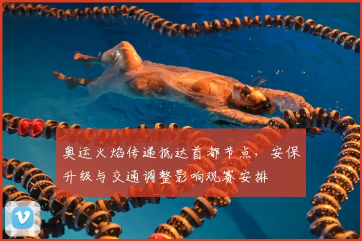 奥运火焰传递抵达首都节点，安保升级与交通调整影响观赛安排