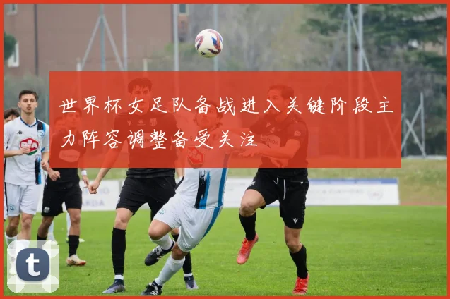 世界杯女足队备战进入关键阶段主力阵容调整备受关注
